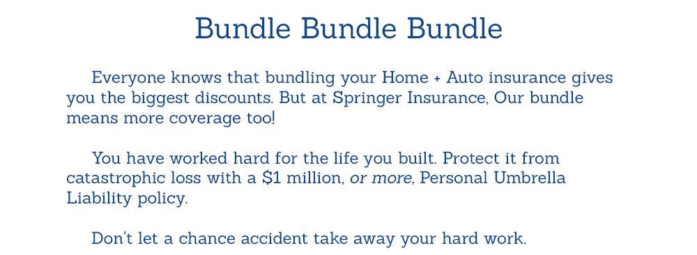 Bundle Bundle Bundle    	Everyone knows that bundling your Home + Auto insurance gives you the biggest discounts. But at Springer Insurance, Our bundle means more coverage too!  	You have worked hard for the life you built. Protect it from catastrophic loss with a $1 million, or more, Personal Umbrella Liability policy. 	Don't let a chance accident take away your hard work.